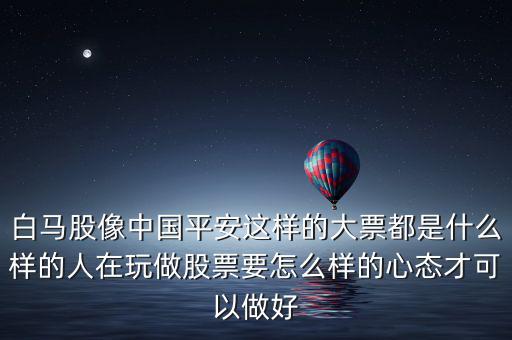 白馬股像中國平安這樣的大票都是什么樣的人在玩做股票要怎么樣的心態才可以做好