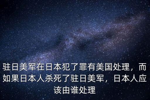 駐日美軍在日本犯了罪有美國處理，而如果日本人殺死了駐日美軍，日本人應該由誰處理