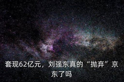 套現(xiàn)62億元，劉強(qiáng)東真的“拋棄”京東了嗎