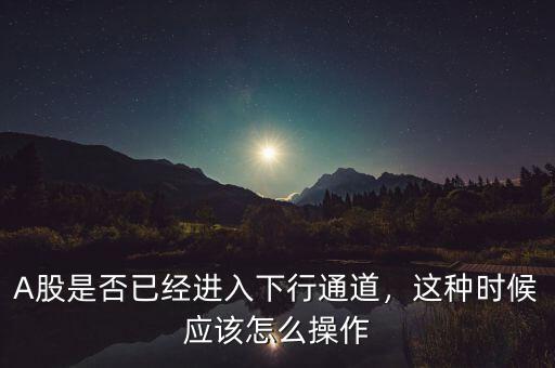 A股是否已經進入下行通道，這種時候應該怎么操作