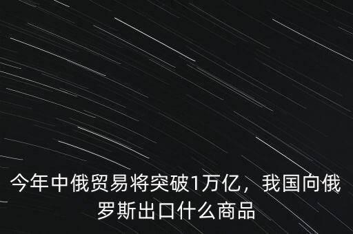 今年中俄貿易將突破1萬億，我國向俄羅斯出口什么商品