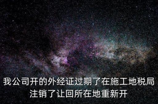 外經證核銷后會給什么，我公司開的外經證過期了在施工地稅局注銷了讓回所在地重新開