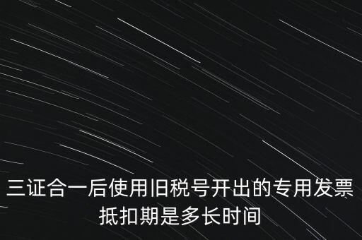三證合一后使用舊稅號開出的專用發票抵扣期是多長時間