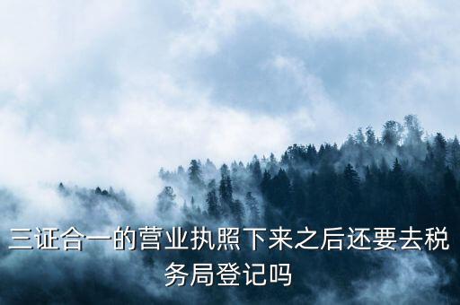 三證合一的營業執照下來之后還要去稅務局登記嗎