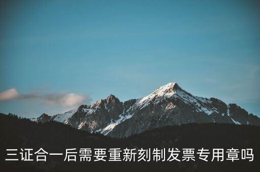 三證合一后需要改刻什么章，三證合一后 需要重新刻制發票專章嗎
