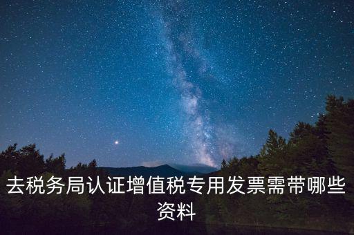 去稅務局認證增值稅專用發票需帶哪些資料