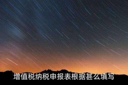 增值稅根據什么來申報，增值稅納稅申報表根據甚么填寫