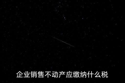 銷售不動產要交什么稅，企業出售不動產是否要繳納增值稅
