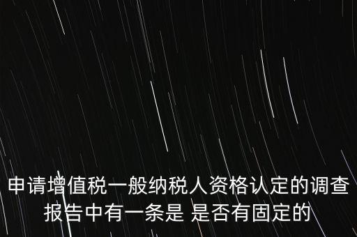申請增值稅一般納稅人資格認定的調查報告中有一條是 是否有固定的