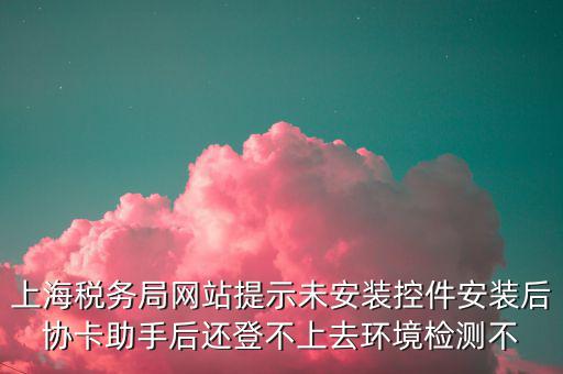 上海稅務局網站提示未安裝控件安裝后協卡助手后還登不上去環境檢測不
