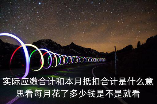 實(shí)際應(yīng)繳合計和本月抵扣合計是什么意思看每月花了多少錢是不是就看
