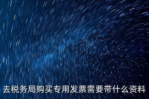 去稅務局購買專用發票需要帶什么資料