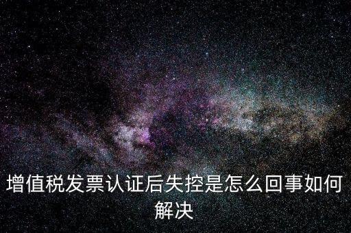 認證后失控是什么意思，增值稅發票認證后失控是怎么回事如何解決