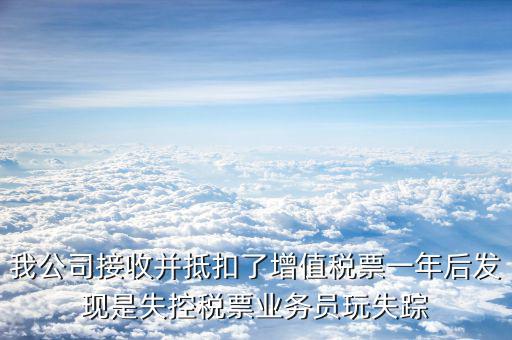 我公司接收并抵扣了增值稅票一年后發現是失控稅票業務員玩失蹤