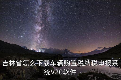 吉林省怎么下載車輛購置稅納稅申報系統V20軟件