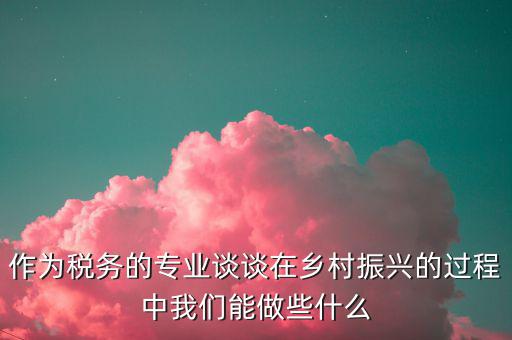 作為稅務的專業談談在鄉村振興的過程中我們能做些什么