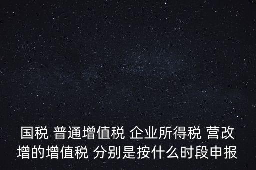 國稅 普通增值稅 企業所得稅 營改增的增值稅 分別是按什么時段申報