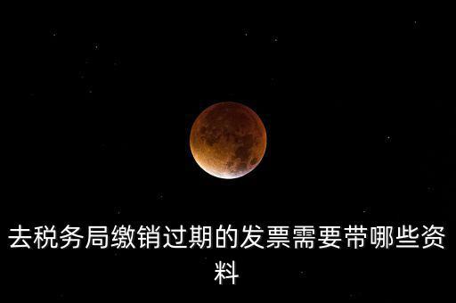 去稅務局繳銷過期的發票需要帶哪些資料