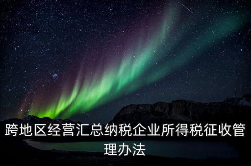 什么是跨地區經營匯總納稅企業，哪些企業屬于跨地區經營匯總繳納企業所得稅