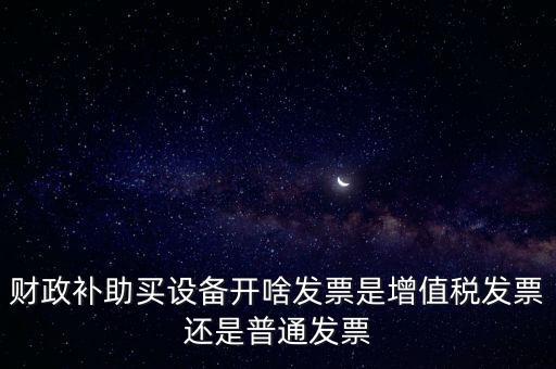 企業取得財政補助開什么票據，財政補助買設備開啥發票是增值稅發票還是普通發票