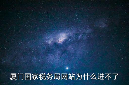 廈門國稅網為什么登不了，廈門國家稅務局網站為什么進不了