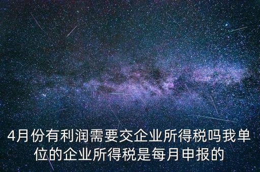 4月份有利潤需要交企業所得稅嗎我單位的企業所得稅是每月申報的