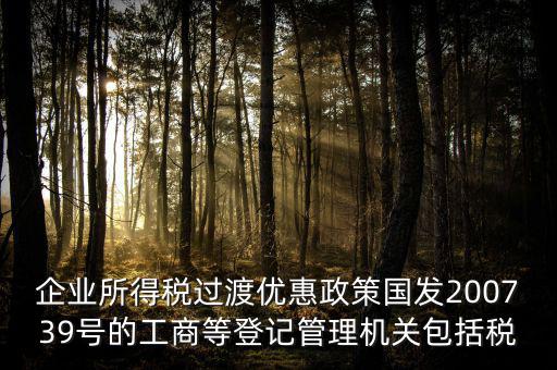 企業所得稅過渡優惠政策國發200739號的工商等登記管理機關包括稅