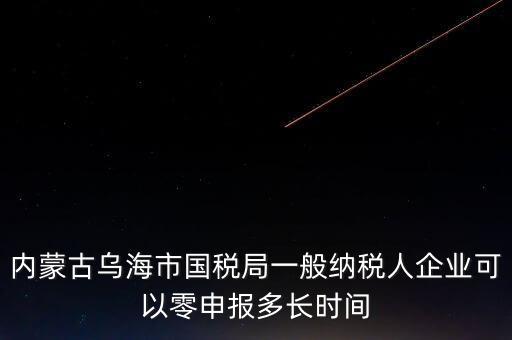 內蒙古什么時間報稅，內蒙古烏海市國稅局一般納稅人企業可以零申報多長時間