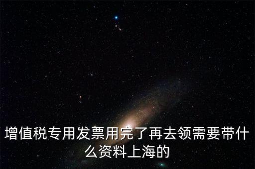 增值稅專用發票用完了再去領需要帶什么資料上海的