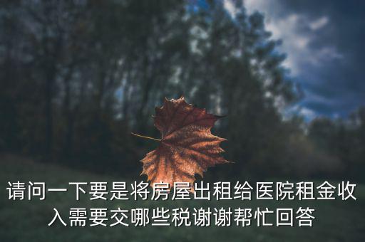 請問一下要是將房屋出租給醫院租金收入需要交哪些稅謝謝幫忙回答