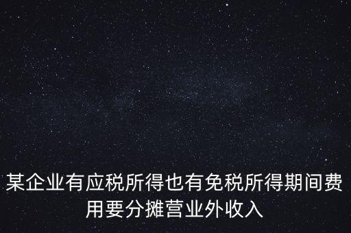 某企業有應稅所得也有免稅所得期間費用要分攤營業外收入
