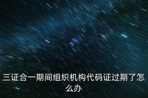三證合一期間組織機構代碼證過期了怎么辦