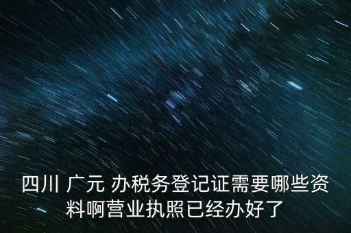 四川 廣元 辦稅務登記證需要哪些資料啊營業執照已經辦好了