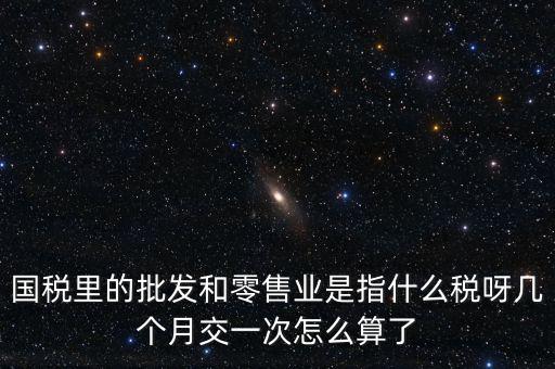 國稅里的批發和零售業是指什么稅呀幾個月交一次怎么算了