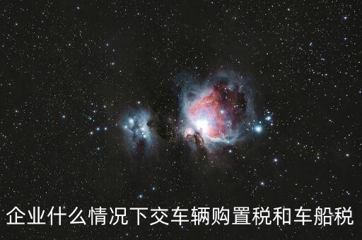 企業什么情況下交車輛購置稅和車船稅