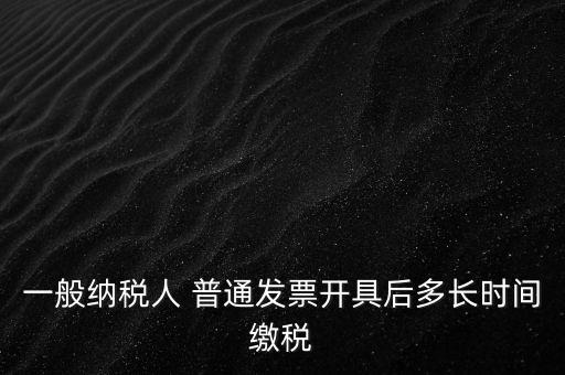 一般納稅人 普通發票開具后多長時間繳稅