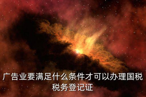廣告業要滿足什么條件才可以辦理國稅稅務登記證