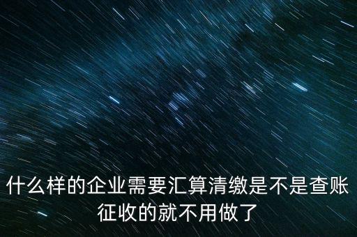 什么樣的企業需要匯算清繳是不是查賬征收的就不用做了