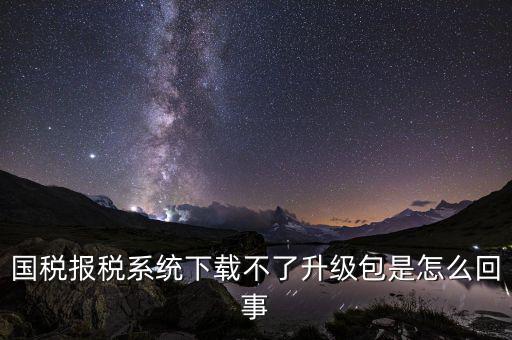 國稅報稅系統下載不了升級包是怎么回事