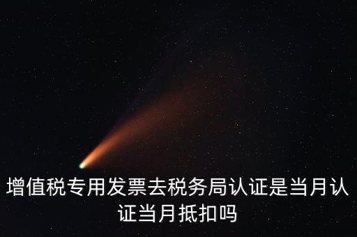 當月認證當月抵扣是什么意思，增值稅專用發票去稅務局認證是當月認證當月抵扣嗎