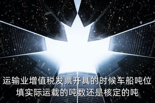 運輸業增值稅發票開具的時候車船噸位填實際運載的噸數還是核定的噸
