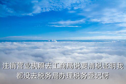 注銷營業執照去工商局說要清稅證明我都沒去稅務局辦理稅務登記呀
