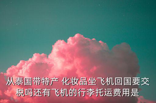 從泰國帶特產 化妝品坐飛機回國要交稅嗎還有飛機的行李托運費用是