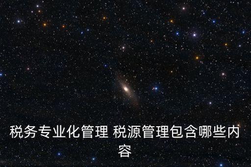 什么是稅收專業化管理，稅務專業化管理 稅源管理包含哪些內容
