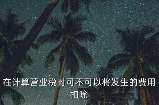 計算營業稅時的可扣除成本是什么，在計算營業稅時可不可以將發生的費用扣除