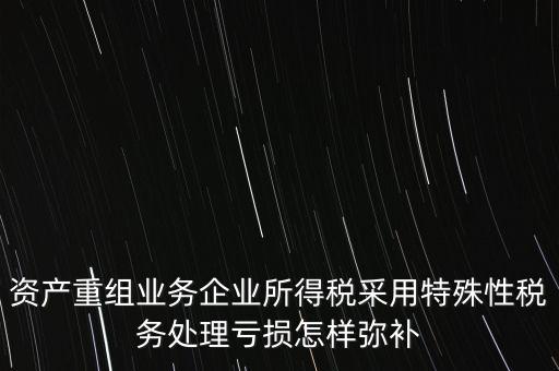 什么是稅務特殊處理方法，資產重組業務企業所得稅采用特殊性稅務處理虧損怎樣彌補