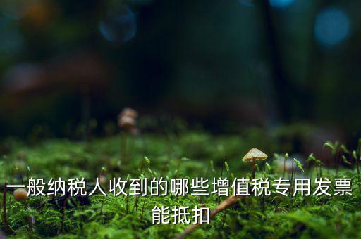 一般納稅人收到的哪些增值稅專用發票能抵扣