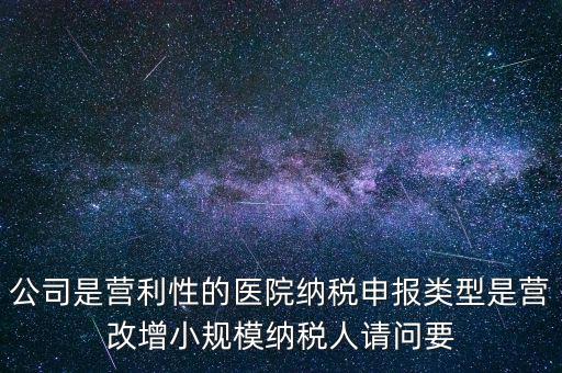 公司是營利性的醫院納稅申報類型是營改增小規模納稅人請問要