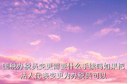 國稅辦稅員變更需要什么手續嗎如果把法人代表變更為辦稅員可以