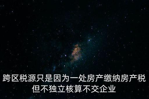 跨區稅源只是因為一處房產繳納房產稅但不獨立核算不交企業